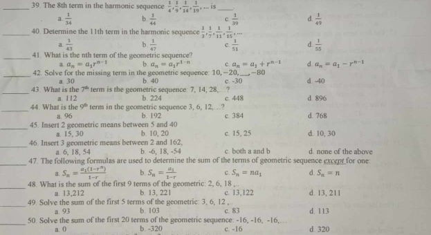 The 8th term in the harmonic sequence  1/4 , 1/9 , 1/14 , 1/19 , , ... is _.
a  1/34  b.  1/44  C.  1/39  d.  1/49 
_40. Determine the 11th term in the harmonic sequence  1/3 , 1/7 , 1/11 , 1/15 ,...
a.  1/43  b.  1/47  c.  1/51  d.  1/55 
_41. What is the nth term of the geometric sequence?
a. a_n=a_1r^(n-1) b. a_n=a_1r^(1-n) C. a_n=a_1+r^(n-1) d a_n=a_1-r^(n-1)
_42. Solve for the missing term in the geometric sequence: 10, —20, _-80 d. -40
a. 30 b. 40 c. -30
_
43 What is the 7^(th) term is the geometric sequence: 7, 14, 28,…?
a. 112 b. 224 c. 448 d. 896
_
44. What is the 9^(th) term in the geometric sequence 3, 6, 12,…?
a. 96 b. 192 c. 384 d. 768
_
45. Insert 2 geometric means between 5 and 40
a. 15, 30 b. 10, 20 c. 15, 25 d. 10, 30
_
46. Insert 3 geometric means between 2 and 162,
a. 6, 18, 54 b. -6, 18, -54 c. both a and b d. none of the above
_
47. The following formulas are used to determine the sum of the terms of geometric sequence except for one:
a. S_n=frac a_1(1-r^n)1-r b. S_n=frac a_11-r C. S_n=na_1 d. S_n=n
_48. What is the sum of the first 9 terms of the geometric: 2, 6, 18 ,.. d. 13, 211
a 13,212 b. 13, 221 c. 13,122
_
49. Solve the sum of the first 5 terms of the geometric: 3, 6, 12 ,
a. 93 b. 103 c. 83 d, 113
_
50. Solve the sum of the first 20 terms of the geometric sequence: -16, -16, -16,…
a. 0 b. -320 c. -16 d. 320