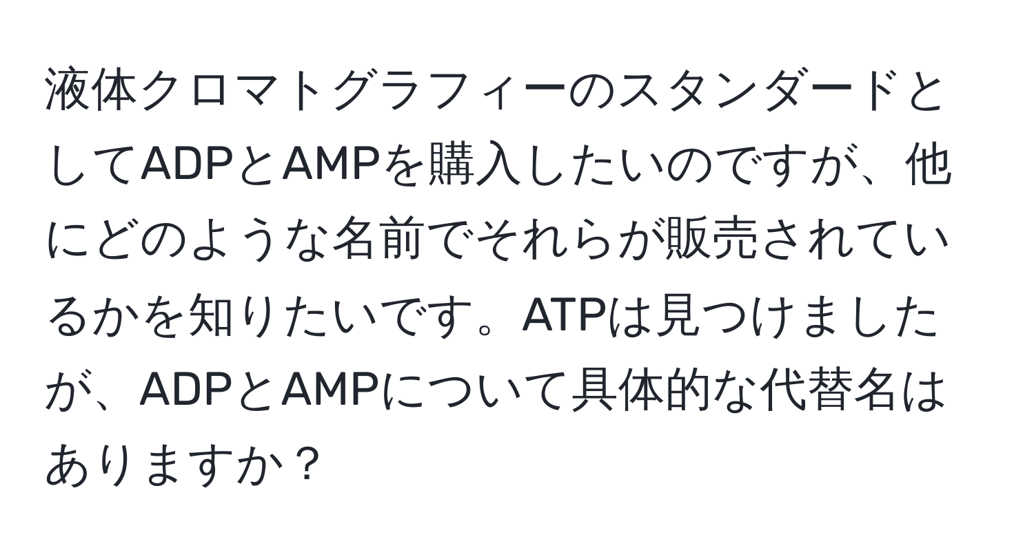 液体クロマトグラフィーのスタンダードとしてADPとAMPを購入したいのですが、他にどのような名前でそれらが販売されているかを知りたいです。ATPは見つけましたが、ADPとAMPについて具体的な代替名はありますか？