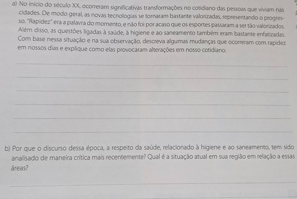 No início do século XX, ocorreram significativas transformações no cotidiano das pessoas que viviam nas 
cidades. De modo geral, as novas tecnologias se tornaram bastante valorizadas, representando o progres- 
so. “Rapidez” era a palavra do momento, e não foi por acaso que os esportes passaram a ser tão valorizados. 
Além disso, as questões ligadas à saúde, à higiene e ao saneamento também eram bastante enfatizadas. 
Com base nessa situação e na sua observação, descreva algumas mudanças que ocorreram com rapídez 
em nossos dias e explique como elas provocaram alterações em nosso cotidiano. 
_ 
_ 
_ 
_ 
_ 
_ 
b) Por que o discurso dessa época, a respeito da saúde, relacionado à higiene e ao saneamento, tem sido 
analisado de maneira crítica mais recentemente? Qual é a situação atual em sua região em relação a essas 
áreas? 
_ 
_