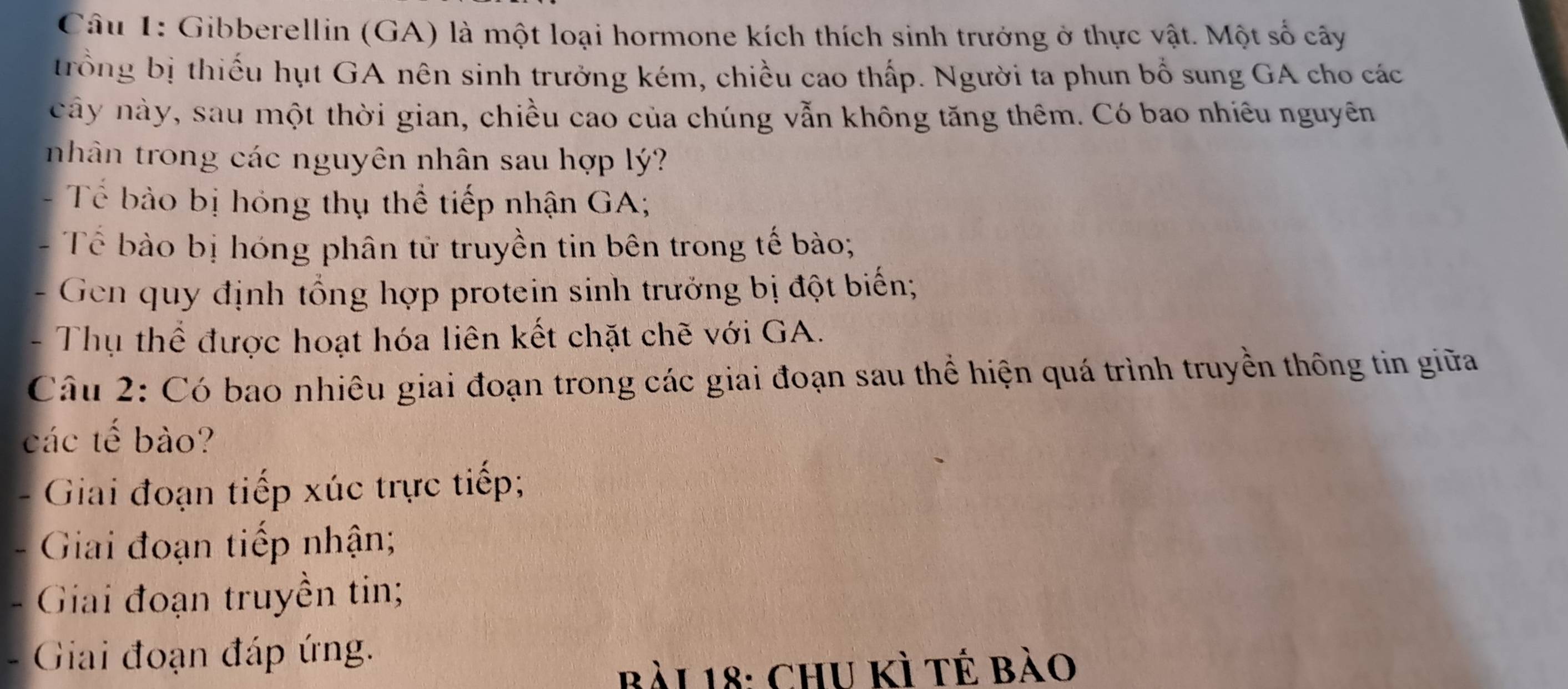 Gibberellin (GA) là một loại hormone kích thích sinh trưởng ở thực vật. Một số cây 
trồng bị thiếu hụt GA nên sinh trưởng kém, chiều cao thấp. Người ta phun bổ sung GA cho các 
cây này, sau một thời gian, chiều cao của chúng vẫn không tăng thêm. Có bao nhiêu nguyên 
nhân trong các nguyên nhân sau hợp lý? 
Tế bảo bị hóng thụ thể tiếp nhận GA; 
Tể bào bị hóng phân tử truyền tin bên trong tế bào; 
- Gen quy định tổng hợp protein sinh trưởng bị đột biến; 
- Thụ thể được hoạt hóa liên kết chặt chẽ với GA. 
Câu 2: Có bao nhiêu giai đoạn trong các giai đoạn sau thể hiện quá trình truyền thông tin giữa 
các tế bào? 
. Giai đoạn tiếp xúc trực tiếp; 
Giai đoạn tiếp nhận; 
Giai đoạn truyền tin; 
. Giai đoạn đáp ứng. 
Bài 18: ChU Kì tế bào