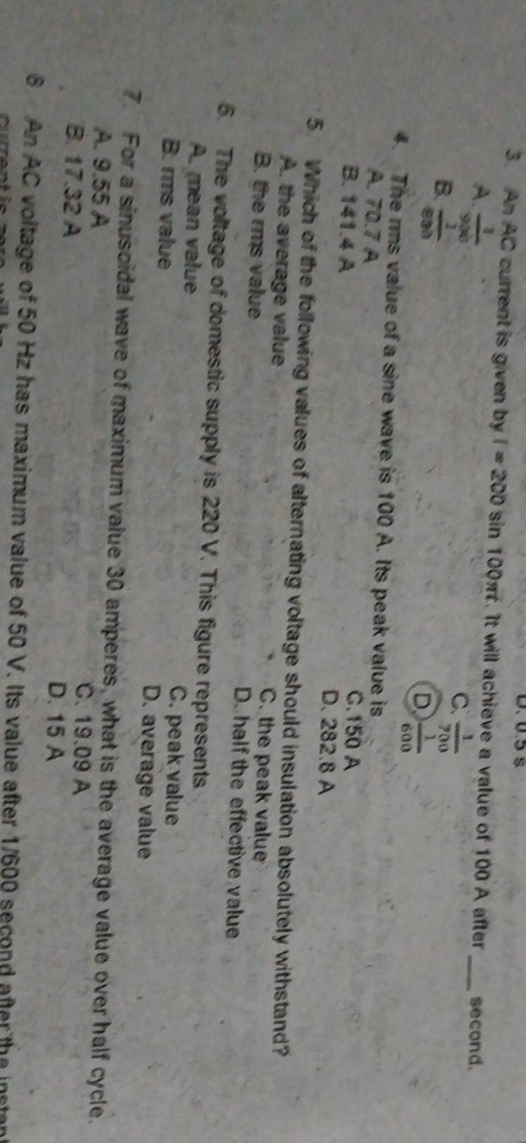 D. 0.5 s
3. An AC current is given by I=200sin 100π t. It will achieve a value of 100 A after _second.
A.  1/900 
B.  1/800 
C.  1/700 
D  1/600 
4. The rms value of a sine wave is 100 A. Its peak value is
A. 70.7 A
C. 150 A
B. 141.4 A D. 282.8 A
5. Which of the following values of alternating voltage should insulation absolutely withstand?
A. the average value C. the peak value
B. the rms value D. half the effective value
6. The voltage of domestic supply is 220 V. This figure represents
A. mean value C. peak value
B. rms value D. average value
7. For a sinusoidal wave of maximum value 30 amperes, what is the average value over half cycle.
A. 9.55 A C. 19.09 A
B. 17.32 A D. 15 A
6 An AC voltage of 50 Hz has maximum value of 50 V. Its value after 1/600 second after the instant