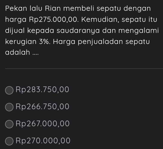 Pekan Ialu Rian membeli sepatu dengan
harga Rp275.000,00. Kemudian, sepatu itu
dijual kepada saudaranya dan mengalami
kerugian 3%. Harga penjualadan sepatu
adalah ....
Rp283.750,00
Rp266.750,00
Rp267.000,00
Rp270.000,00