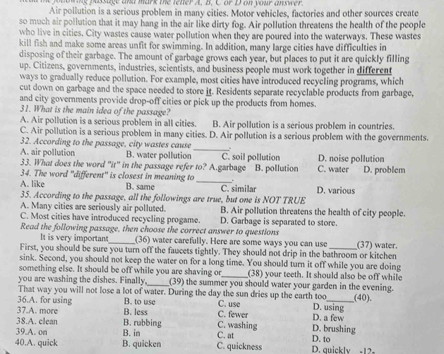 owing passage and mark the tenter A. B. C or D on your answer.
Air pollution is a serious problem in many cities. Motor vehicles, factories and other sources create
so much air pollution that it may hang in the air like dirty fog. Air pollution threatens the health of the people
who live in cities. City wastes cause water pollution when they are poured into the waterways. These wastes
kill fish and make some areas unfit for swimming. In addition, many large cities have difficulties in
disposing of their garbage. The amount of garbage grows each year, but places to put it are quickly filling
up. Citizens, governments, industries, scientists, and business people must work together in different
ways to gradually reduce pollution. For example, most cities have introduced recycling programs, which
cut down on garbage and the space needed to store it. Residents separate recyclable products from garbage,
and city governments provide drop-off cities or pick up the products from homes.
31. What is the main idea of the passage?
A. Air pollution is a serious problem in all cities. B. Air pollution is a serious problem in countries.
C. Air pollution is a serious problem in many cities. D. Air pollution is a serious problem with the governments.
32. According to the passage, city wastes cause
_
A. air pollution B. water pollution C. soil pollution D. noise pollution
33. What does the word "it" in the passage refer to? A.garbage B. pollution C. water D. problem
_
34. The word "different" is closest in meaning to .
A. like B. same C. similar D. various
35. According to the passage, all the followings are true, but one is NOT TRUE
A. Many cities are seriously air polluted. B. Air pollution threatens the health of city people.
C. Most cities have introduced recycling progame. D. Garbage is separated to store.
Read the following passage, then choose the correct answer to questions
It is very important_ (36) water carefully. Here are some ways you can use (37) water.
First, you should be sure you turn off the faucets tightly. They should not drip in the bathroom or kitchen
sink. Second, you should not keep the water on for a long time. You should turn it off while you are doing
something else. It should be off while you are shaving or_ (38) your teeth. It should also be off while
you are washing the dishes. Finally,_ (39) the summer you should water your garden in the evening.
That way you will not lose a lot of water. During the day the sun dries up the earth too
36.A. for using B. to use C. use D. using _(40).
37.A. more B. less C. fewer D. a few
38.A. clean B. rubbing C. washing D. brushing
39.A. on B. in C. at D. to
40.A. quick B. quicken C. quickness D. quickly -12-