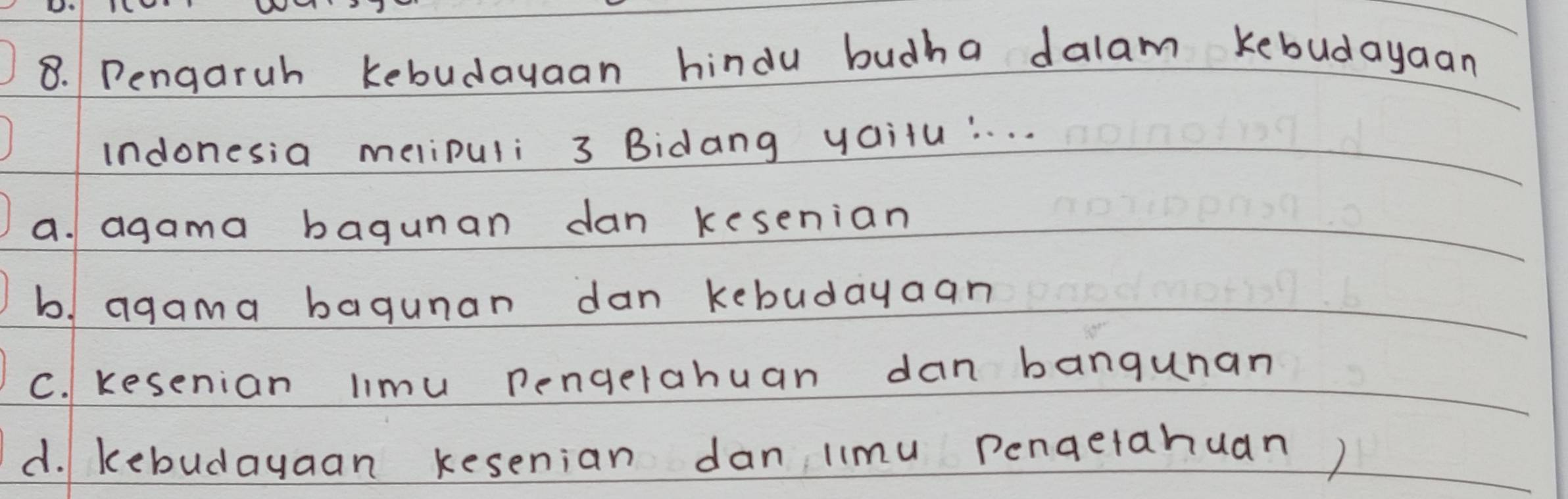 Pengaruh kebudayaan hindu budha dalam kebudayaan
indonesia melipuli 3 Bidang yailu:. . . .
a. agama bagunan dan kesenian
b agama bagunan dan kebudayaan
C. Kesenian limu pengerahuan dan bangunan
d. kebudayaan kesenian dan limu pengetahuan)