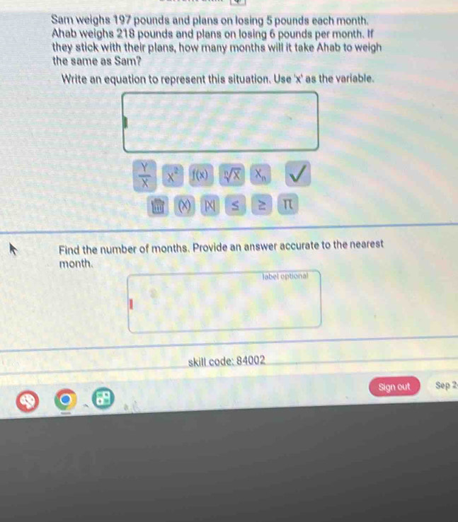 Sam weighs 197 pounds and plans on losing 5 pounds each month. 
Ahab weighs 218 pounds and plans on losing 6 pounds per month. If 
they stick with their plans, how many months will it take Ahab to weigh 
the same as Sam? 
Write an equation to represent this situation. Use ' x ' as the variable.
 Y/X  x^2 f(x) sqrt[n](x) X_n
m (x) | π
Find the number of months. Provide an answer accurate to the nearest
month. 
label optional 
skill code: 84002 
Sign out Sep 2