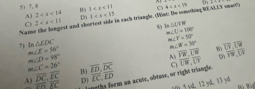 A) 4
5) 7, 8
D) 2
A) 2 B) 1
C)
Name the longest and shortest side in each triangle. (Hint: Do something REALLY smart!)
C) 2 D) 1
△ UVW
8) In m∠ U=100°
m∠ V=50°
7) In △ EDC m∠ W=30° B) overline UV, overline UW
m∠ E=56°
m∠ D=98°
A) overline VW, overline UW overline VW, overline UV
m∠ C=26°
A) overline DC, overline EC B) overline ED, overline DC
C) overline UW, overline UV D)
langths form an acute, obtuse, or right triangle.
overline ED, overline EC D) overline EC, overline ED
10 5 yd, 12 yd, 13 yd
Rì Ríg