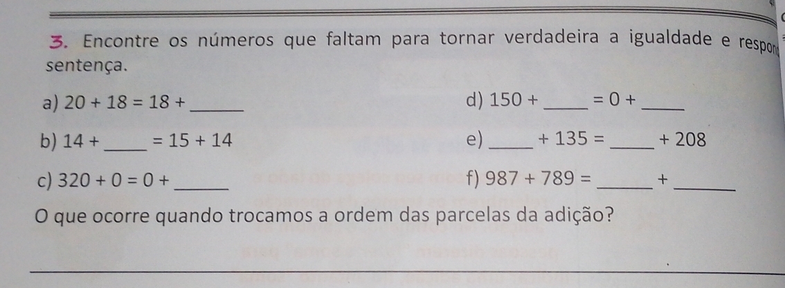 Encontre os números que faltam para tornar verdadeira a igualdade e respor 
sentença. 
a) 20+18=18+ _ d) 150+ _  =0+ _ 
b) 14+ _  =15+14 e) _ +135= _  + 208
c) 320+0=0+ _f) 987+789= _+_ 
O que ocorre quando trocamos a ordem das parcelas da adição?