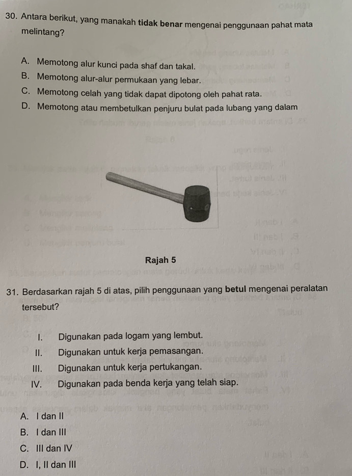 Antara berikut, yang manakah tidak benar mengenai penggunaan pahat mata
melintang?
A. Memotong alur kunci pada shaf dan takal.
B. Memotong alur-alur permukaan yang lebar.
C. Memotong celah yang tidak dapat dipotong oleh pahat rata.
D. Memotong atau membetulkan penjuru bulat pada lubang yang dalam
Rajah 5
31. Berdasarkan rajah 5 di atas, pilih penggunaan yang betul mengenai peralatan
tersebut?
I. Digunakan pada logam yang lembut.
II. Digunakan untuk kerja pemasangan.
III. Digunakan untuk kerja pertukangan.
IV. Digunakan pada benda kerja yang telah siap.
A. I dan II
B. I dan III
C. III dan IV
D. I, II dan III