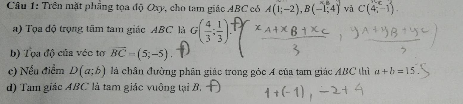 Trên mặt phẳng tọa độ Oxy, cho tam giác ABC có A(1;-2), B(-1,4) và C(4;-1). 
a) Tọa độ trọng tâm tam giác ABC là G( 4/3 ; 1/3 )
b) Tọa độ của véc tơ vector BC=(5;-5)
c) Nếu điểm D(a;b) là chân đường phân giác trong góc A của tam giác ABC thì a+b=15
d) Tam giác ABC là tam giác vuông tại B.