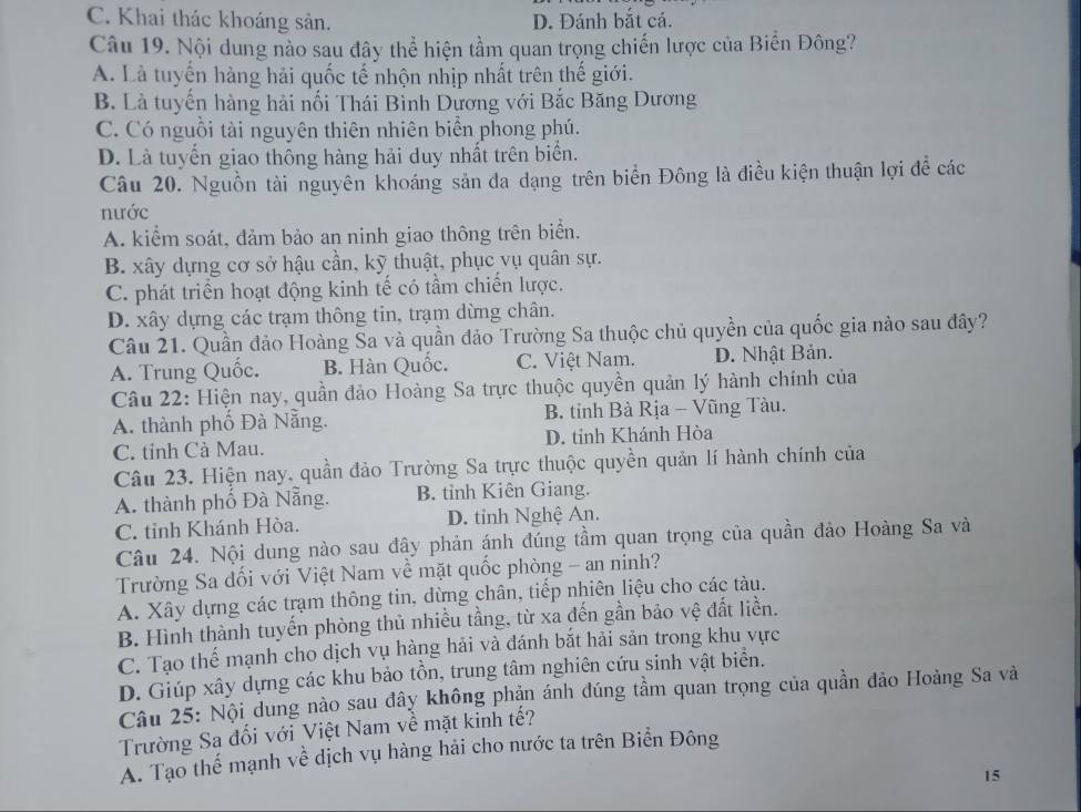 C. Khai thác khoáng sản. D. Đánh bắt cá.
Câu 19. Nội dung nào sau đây thể hiện tầm quan trọng chiến lược của Biển Đông?
A. Là tuyến hàng hải quốc tế nhộn nhịp nhất trên thế giới.
B. Là tuyến hàng hải nối Thái Bình Dương với Bắc Băng Dương
C. Có nguồi tài nguyên thiên nhiên biển phong phú.
D. Là tuyến giao thông hàng hải duy nhất trên biển.
Câu 20. Nguồn tài nguyên khoáng sản đa dạng trên biển Đông là điều kiện thuận lợi đề các
nước
A. kiểm soát, đảm bảo an ninh giao thông trên biển.
B. xây dựng cơ sở hậu cần, kỹ thuật, phục vụ quân sự.
C. phát triển hoạt động kinh tế có tầm chiến lược.
D. xây dựng các trạm thông tin, trạm dừng chân.
Câu 21. Quần đảo Hoàng Sa và quần đảo Trường Sa thuộc chủ quyền của quốc gia nào sau đây?
A. Trung Quốc. B. Hàn Quốc. C. Việt Nam. D. Nhật Bản.
Câu 22: Hiện nay, quần đảo Hoàng Sa trực thuộc quyền quản lý hành chính của
A. thành phố Đà Nẵng.  B. tỉnh Bà Rịa - Vũng Tàu.
C. tỉnh Cà Mau. D. tinh Khánh Hòa
Câu 23. Hiện nay, quần đảo Trường Sa trực thuộc quyền quản lí hành chính của
A. thành phố Đà Nẵng. B. tỉnh Kiên Giang.
C. tỉnh Khánh Hòa. D. tỉnh Nghệ An.
Câu 24. Nội dung nào sau đây phản ánh đúng tầm quan trọng của quần đảo Hoàng Sa và
Trường Sa dối với Việt Nam về mặt quốc phòng - an ninh?
A. Xây dựng các trạm thông tin, dừng chân, tiếp nhiên liệu cho các tàu.
B. Hình thành tuyến phòng thủ nhiều tầng, từ xa đến gần bảo vệ đất liền.
C. Tạo thế mạnh cho dịch vụ hàng hải và đánh bắt hải sản trong khu vực
D. Giúp xây dựng các khu bảo tồn, trung tâm nghiên cứu sinh vật biển.
Câu 25: Nội dung nào sau đây không phận ánh đúng tầm quan trọng của quần đảo Hoàng Sa và
Trường Sa đối với Việt Nam về mặt kinh tế?
A. Tạo thể mạnh về dịch vụ hàng hải cho nước ta trên Biển Đông
15