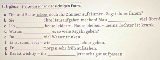 Ergänzen Sie „müssen' in der richtigen Form. 
a Tim und Beate _müssen noch ihr Zimmer aufräumen. Sagst du es ihnen? 
b Sie _Ihre Hausaufgaben machen! Man _viel üben! 
c Ich _heute leider zu Hause bleiben - meine Tochter ist krank. 
d Warum_ es so viele Regeln geben? 
e Du _viel Wasser trinken! 
f Es ist schon spät - wir_ leider gehen. 
g Er _morgen sehr früh aufstehen. 
h Das ist wichtig - ihr _jetzt sehr gut aufpassen!