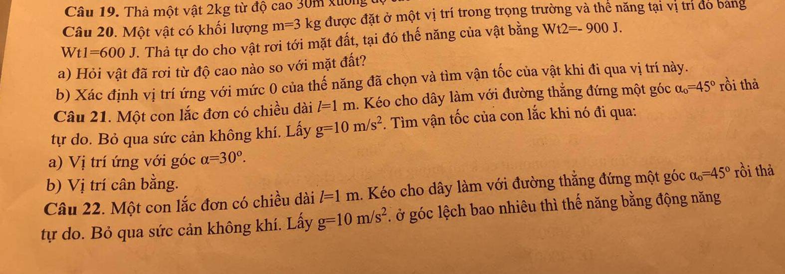 Thả một vật 2kg từ độ cao 30m xường đ 
Câu 20. Một vật có khối lượng m=3 kg được đặt ở một vị trí trong trọng trường và thế năng tại vị trí đo bang 
w t1=600J T. Thả tự do cho vật rơi tới mặt đất, tại đó thế năng của vật bằng Wt2=-900J. 
a) Hỏi vật đã rơi từ độ cao nào so với mặt đất? 
b) Xác định vị trí ứng với mức 0 của thế năng đã chọn và tìm vận tốc của vật khi đi qua vị trí này. 
Câu 21. Một con lắc đơn có chiều dài l=1m. Kéo cho dây làm với đường thẳng đứng một góc alpha _o=45° rồi thả 
tự do. Bỏ qua sức cản không khí. Lấy g=10m/s^2. Tìm vận tốc của con lắc khi nó đi qua: 
a) Vị trí ứng với góc alpha =30°. 
b) Vị trí cân bằng. 
Câu 22. Một con lắc đơn có chiều dài l=1m. Kéo cho dây làm với đường thẳng đứng một góc alpha _o=45° rồi thả 
tự do. Bỏ qua sức cản không khí. Lấy g=10m/s^2 , ở góc lệch bao nhiêu thì thế năng bằng động năng