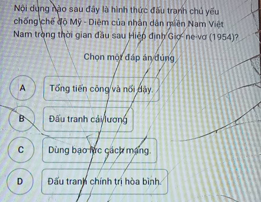 Nội dung nào sau đây là hình thức đấu tranh chủ yếu
chống chế độ Mỹ - Diệm của nhân dân miền Nam Việt
Nam trong thời gian đầu sau Hiệp định Gio- ne-vơ (1954)?
Chọn một đáp án đúng
A Tổng tiến công và nổi dậy.
B ấu tranh cái lương
C Dùng bạo lực cách mạng.
D Đấu tranh chính trị hòa bình