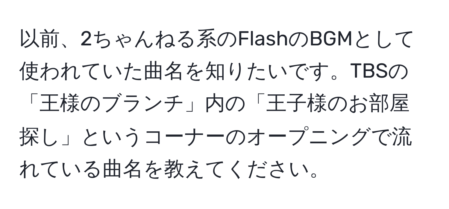 以前、2ちゃんねる系のFlashのBGMとして使われていた曲名を知りたいです。TBSの「王様のブランチ」内の「王子様のお部屋探し」というコーナーのオープニングで流れている曲名を教えてください。