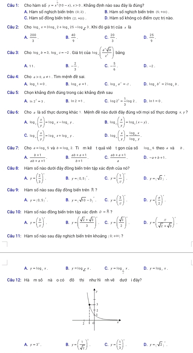 Cho hàm số y=x^(frac 1)4(10-x),x>0. Khắng định nào sau đây là đúng?
A. Hàm số nghịch biến trên (0;2). B. Hàm số nghịch biến trên (5;+∈fty ).
C. Hàm số đồng biến trên (2;+∈fty ). D. Hàm số không có điểm cực trị nào.
Câu 2: Cho log _3x=3log _32+log _925-log _sqrt(3)3 , Khi đó giá trị của x là
A.  200/3 . B.  40/9 . C.  20/3 . D.  25/9 .
Câu 3: Cho log b=3,log _ac=-2. Giá trị của log _x( a^4sqrt[3](b)/c^3 ) bằng
A. 11 . B. - 2/3 . C. - 5/6 . D. -2 .
Câu 4: Cho a>0,a!= 1. Tìm mệnh đề sai.
A. log _41=0. B. log _xa=1. C. log _4a^a=a. D. log _ab^2=2log _ab.
Câu 5: Chọn khẳng định đúng trong các khẳng định sau
A. In 2^3=3. B. ln 2=1. C. log 2^3= 1/3 log 2. D. ln 1=0.
Câu 6: Cho a là số thực dương khác 1. Mệnh đề nào dưới đây đúng với mọi số thực dương x, y ?
A. log _a( x/y )=log _ax-log _ay. log _x( x/y )=log _x(x-y).
B.
C. log _a( x/y )=log _ax+log _ay. log _x( x/y )=frac log _xxlog _xy.
D.
Câu 7: Cho a=log _65Vab=log _3 2. Ti m kê t quả viê t gọn của số log _156 theo a và b .
A.  (b+1)/ab+a+1 . B.  (ab+a+1)/b+1 . C.  (ab+a+1)/a . D. -a+b+1.
Câu 8: Hàm số nào dưới đây đồng biến trên tập xác định của nó?
A. y=( 2/3 )^x. B. y=(0,5)^x. C. y=( 1/π  )'. D. y=(sqrt(3))^x.
Câu 9: Hàm số nào sau đây đồng biến trên R ?
A. y=(0,5)^x. B. y=(sqrt(10)-3)^x. C. y=( 3/π  )'. D. y=( e/2 )^x.
Câu 10: Hàm số nào đồng biến trên tập xác định D=R ?
A. y=( 3/π  )^x. B. y=( (sqrt(2)+sqrt(3))/3 )^x. C. y=( sqrt(3)/2 )^x. D. y=( π /sqrt(2)+sqrt(3) )^x.
Câu 11: Hàm số nào sau đây nghịch biến trên khoảng (0;+∈fty ) ?
A. y=log _2x. B. y=log _sqrt(2)x. C. y=log _ e/π  x. D. y=log _π x.
Câu 12: Hà mshat o nà o có đồ thi như hi nh vẽ dướ i đây?
A. y=3^x. B. y=( 1/sqrt(2) )^2. C. y=( 1/3 )^x. D. y=(sqrt(2))^x.