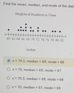 Find the mean, median, and mode of the dat
Heights of Students in Class
Inches
xapprox 70.1; median =69; mode =68
x=70; median =69; mode =67
xapprox 70.3; median =69; mode =68
x=70; median =67; mod =69