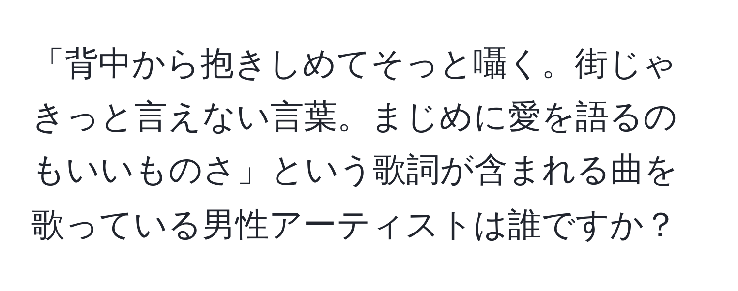 「背中から抱きしめてそっと囁く。街じゃきっと言えない言葉。まじめに愛を語るのもいいものさ」という歌詞が含まれる曲を歌っている男性アーティストは誰ですか？