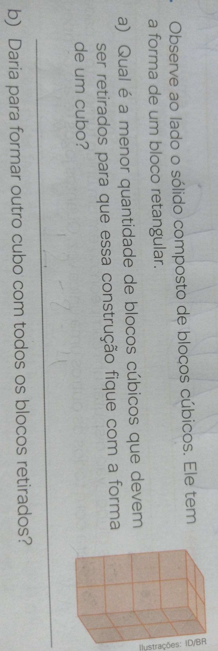 Observe ao lado o sólido composto de bloços cúbicos. Ele tem 
a forma de um bloco retangular. 
a) Qual éa menor quantidade de blocos cúbicos que devem 
ser retirados para que essa construção fique com a forma 
de um cubo? 
_ 
b) Daria para formar outro cubo com todos os blocos retirados?