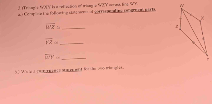 3.)Triangle WXY is a reflection of triangle WZY across line WY. 
a.) Complete the following statements of corresponding congruent parts.
overline WZ≌ _
overline YZ≌ _ 
_ overline WY≌
b.) Write a congruence statement for the two triangles.