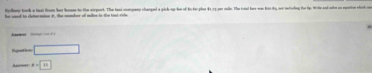 Sydney took a taxi from her house to the airport. The taxi company charged a pick-up fee of $1.60 plus $1.75 per mile. The total fare was $20.85, not including the tip. Write and solve an equation which can 
he used to determine 2, the number of miles in the taxi ride. 
Answer Ateargts nh 
Equation □ 
Answer z=11