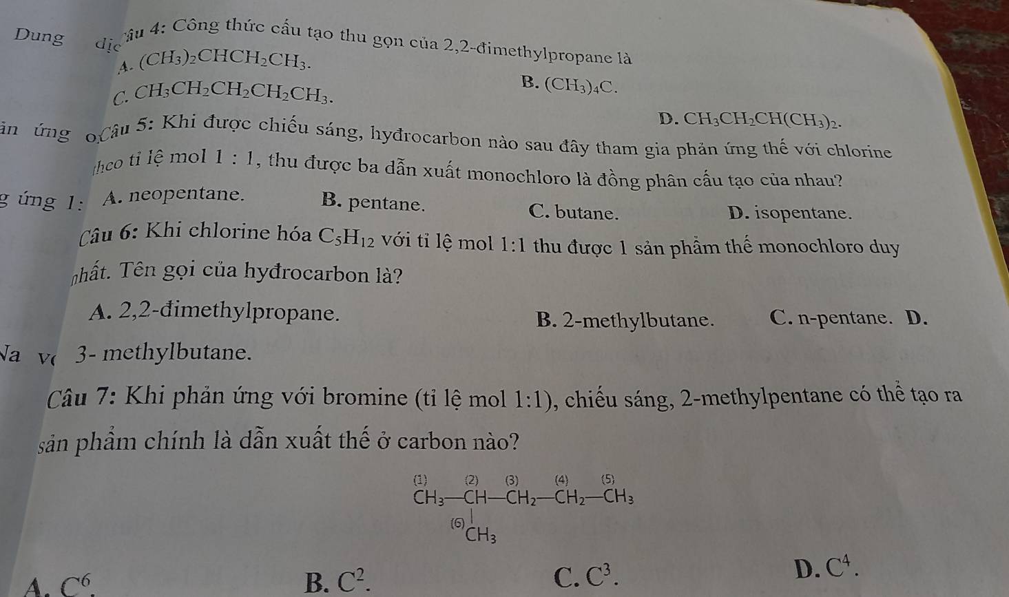 Dung d_(10)^- 
Câu 4: Công thức cấu tạo thu gọn của 2,2-đimethylpropane là
,4. (CH_3)_2CHCH_2CH_3.
C. CH_3CH_2CH_2CH_2CH_3.
B. (CH_3)_4C.
D. CH_3CH_2CH(CH_3)_2. 
Căn ứng Câu 5: Khi được chiếu sáng, hyđrocarbon nào sau đây tham gia phản ứng thế với chlorine
thco tỉ lệ mol 1:1 , thu được ba dẫn xuất monochloro là đồng phân cấu tạo của nhau?
gúng 1: A neopentane.
B. pentane. C. butane. D. isopentane.
Câu 6: Khi chlorine hóa C_5H_12 với tỉ lệ mol 1:1 thu được 1 sản phẩm thế monochloro duy
Thất. Tên gọi của hyđrocarbon là?
A. 2,2-đimethylpropane. B. 2 -methylbutane. C. n-pentane. D.
sqrt(a) V( 3- methylbutane.
Câu 7: Khi phản ứng với bromine (tỉ lệ mol 1:1) , chiếu sáng, 2 -methylpentane có thể tạo ra
sản phẩm chính là dẫn xuất thế ở carbon nào?
frac (C)CH_3frac (CH-CH-CH_2-CH_2-CH_2-CH_3
A. C^6. B. C^2. C. C^3.
D. C^4.