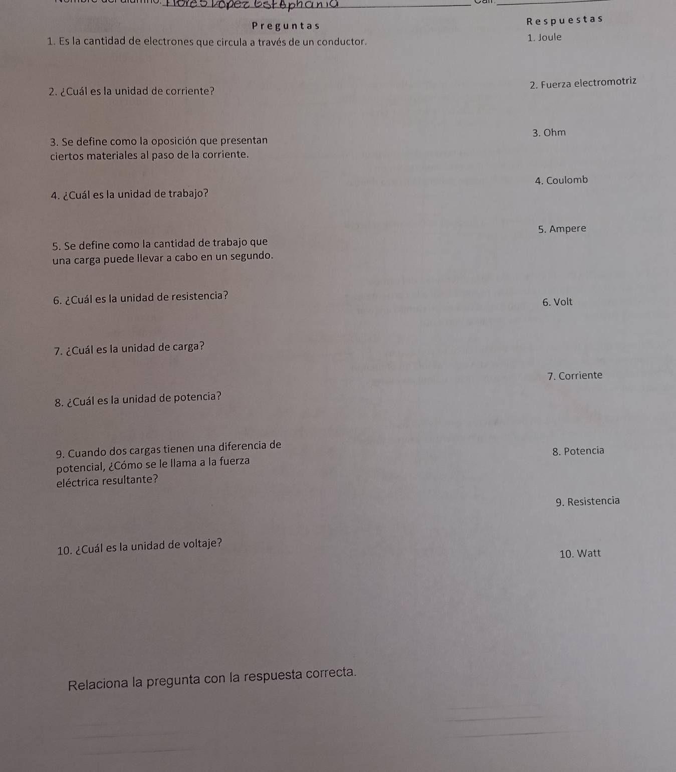 Preguntas Respuestas 
1. Es la cantidad de electrones que circula a través de un conductor. 1. Joule 
2. Fuerza electromotriz 
2. ¿Cuál es la unidad de corriente? 
3. Ohm 
3. Se define como la oposición que presentan 
ciertos materiales al paso de la corriente. 
4. Coulomb 
4. ¿Cuál es la unidad de trabajo? 
5. Ampere 
5. Se define como la cantidad de trabajo que 
una carga puede llevar a cabo en un segundo. 
6. ¿Cuál es la unidad de resistencia? 6. Volt 
7. ¿Cuál es la unidad de carga? 
7. Corriente 
8. ¿Cuál es la unidad de potencia? 
9. Cuando dos cargas tienen una diferencia de 
potencial, ¿Cómo se le llama a la fuerza 8. Potencia 
eléctrica resultante? 
9. Resistencia 
10. ¿Cuál es la unidad de voltaje? 
10. Watt 
Relaciona la pregunta con la respuesta correcta. 
_ 
_