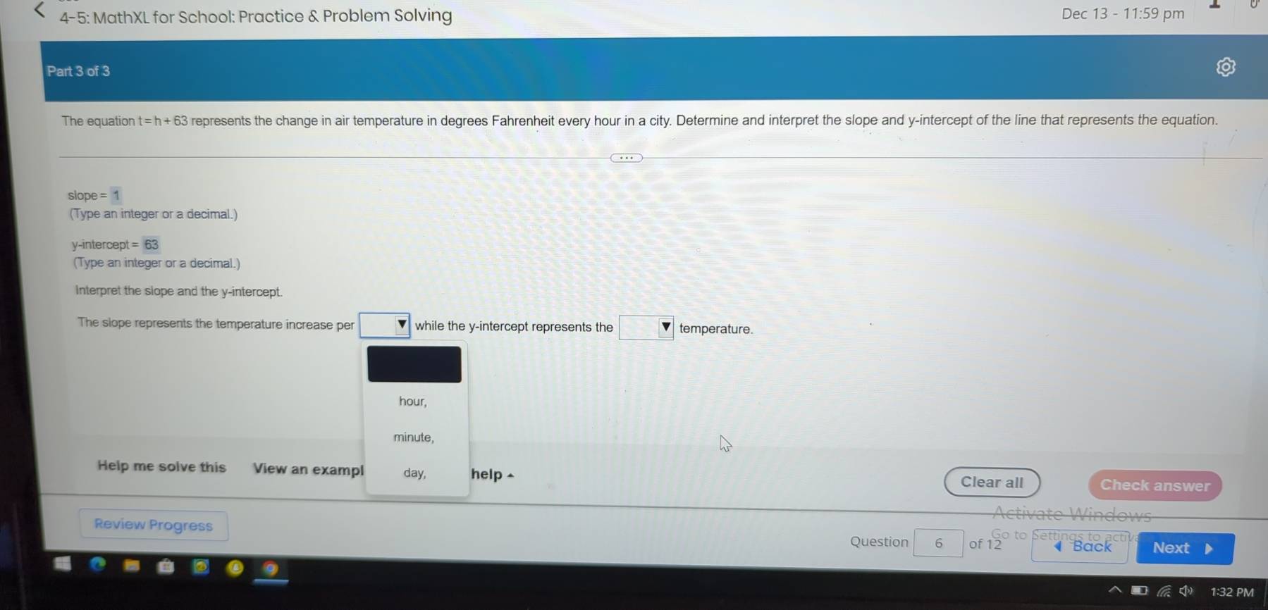 4-5: MathXL for School: Practice & Problem Solving Dec 13 - 11:59 pm 
Part 3 of 3 
The equation t=h+63 represents the change in air temperature in degrees Fahrenheit every hour in a city. Determine and interpret the slope and y-intercept of the line that represents the equation. 
slope =1
(Type an integer or a decimal.) 
y-intercept =63
(Type an integer or a decimal.) 
Interpret the slope and the y-intercept. 
The slope represents the temperature increase per while the y-intercept represents the temperature.
hour,
minute, 
Help me solve this View an exampl day, help Check answer 
Clear all 
Activate Windows 
Review Progress Next 
Settings to a 
Question 6 of 12 Back 
32 PM