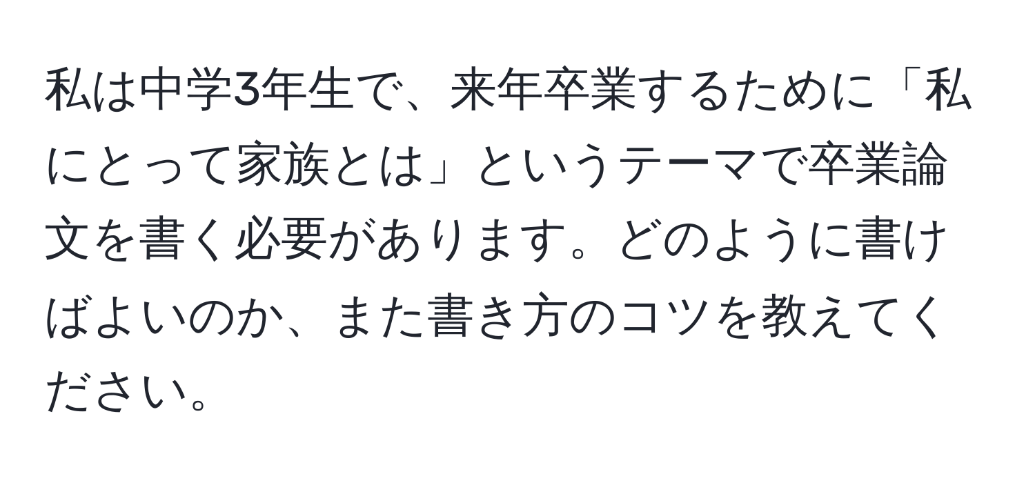 私は中学3年生で、来年卒業するために「私にとって家族とは」というテーマで卒業論文を書く必要があります。どのように書けばよいのか、また書き方のコツを教えてください。