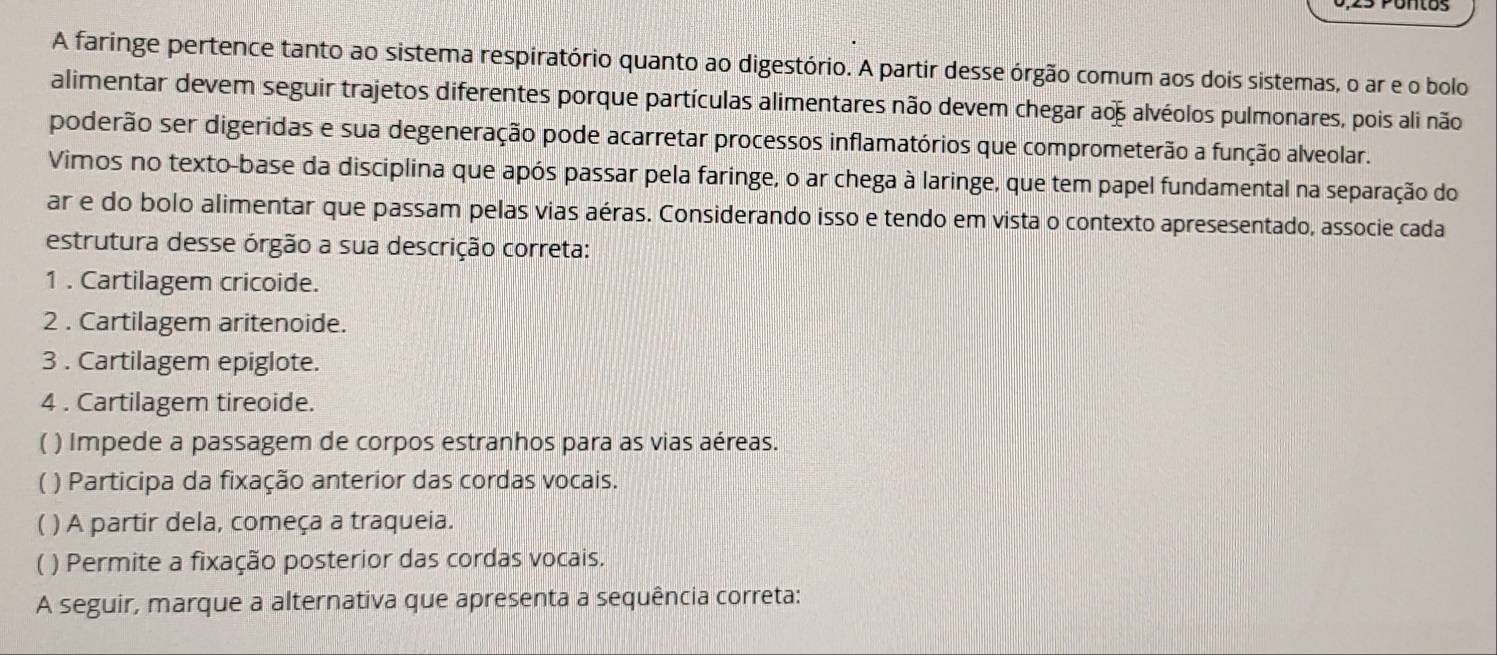 A faringe pertence tanto ao sistema respiratório quanto ao digestório. A partir desse órgão comum aos dois sistemas, o ar e o bolo
alimentar devem seguir trajetos diferentes porque partículas alimentares não devem chegar ao alvéolos pulmonares, pois ali não
poderão ser digeridas e sua degeneração pode acarretar processos inflamatórios que comprometerão a função alveolar.
Vimos no texto-base da disciplina que após passar pela faringe, o ar chega à laringe, que tem papel fundamental na separação do
ar e do bolo alimentar que passam pelas vias aéras. Considerando isso e tendo em vista o contexto apresesentado, associe cada
estrutura desse órgão a sua descrição correta:
1 . Cartilagem cricoide.
2 . Cartilagem aritenoide.
3 . Cartilagem epiglote.
4 . Cartilagem tireoide.
( ) Impede a passagem de corpos estranhos para as vias aéreas.
( ) Participa da fixação anterior das cordas vocais.
( ) A partir dela, começa a traqueia.
) Permite a fixação posterior das cordas vocais.
A seguir, marque a alternativa que apresenta a sequência correta: