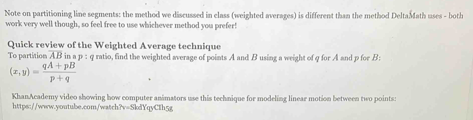 Note on partitioning line segments: the method we discussed in class (weighted averages) is different than the method DeltaMath uses - both 
work very well though, so feel free to use whichever method you prefer! 
Quick review of the Weighted Average technique 
To partition overline AB in a p:q ratio, find the weighted average of points A and B using a weight of q for A and p for B :
(x,y)= (qA+pB)/p+q 
KhanAcademy video showing how computer animators use this technique for modeling linear motion between two points: 
https://www.youtube.com/watch ?v= SkdYqyCIh5g