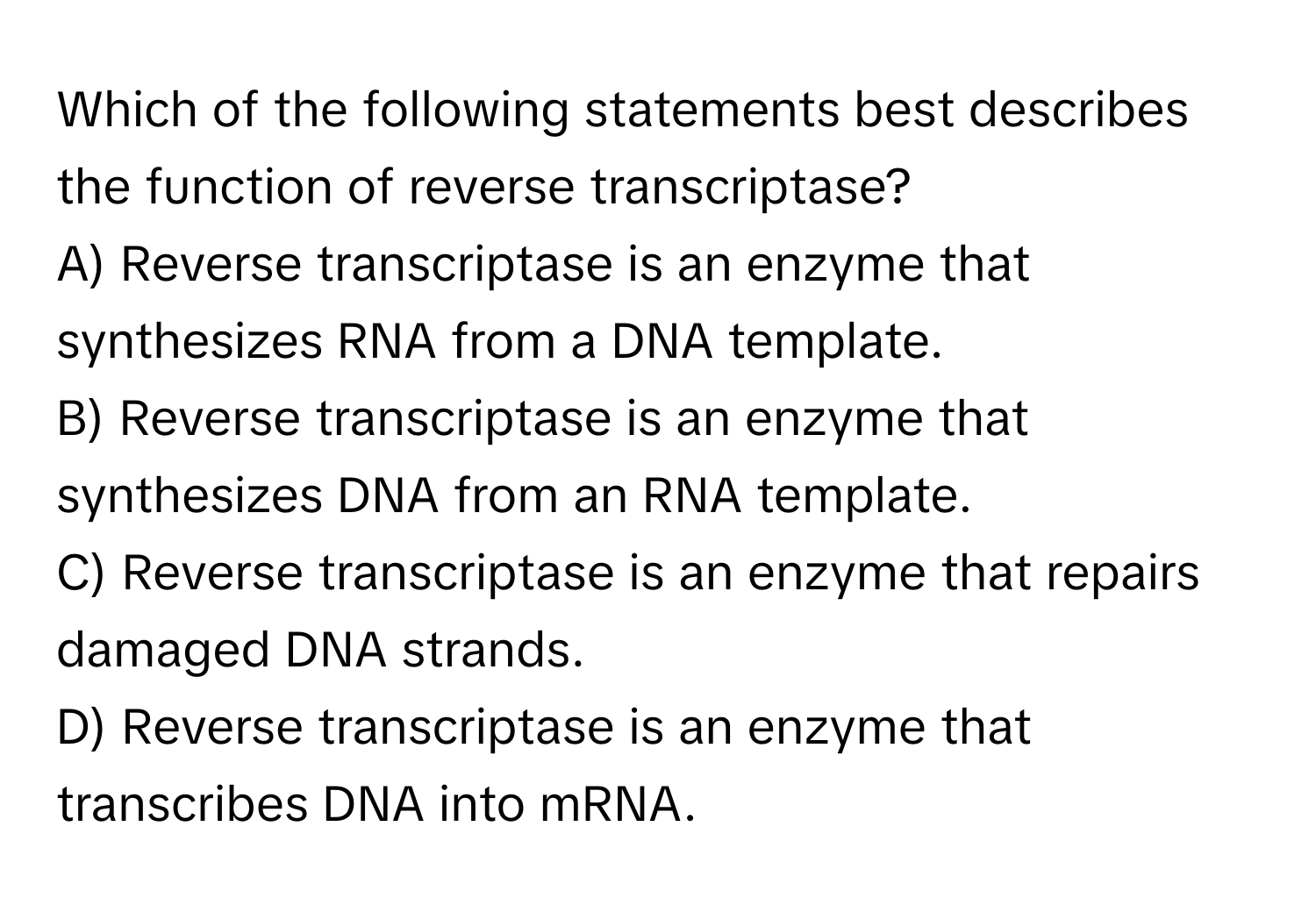 Which of the following statements best describes the function of reverse transcriptase?

A) Reverse transcriptase is an enzyme that synthesizes RNA from a DNA template.
B) Reverse transcriptase is an enzyme that synthesizes DNA from an RNA template.
C) Reverse transcriptase is an enzyme that repairs damaged DNA strands.
D) Reverse transcriptase is an enzyme that transcribes DNA into mRNA.