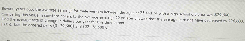 Several years ago, the average earnings for male workers between the ages of 25 and 34 with a high school diploma was $29,680. 
Comparing this value in constant dollars to the average earnings 22 yr later showed that the average earnings have decreased to $26,600. 
Find the average rate of change in dollars per year for this time period. 
[ Hint: Use the ordered pairs (0,29,680) and (22,26,600).]