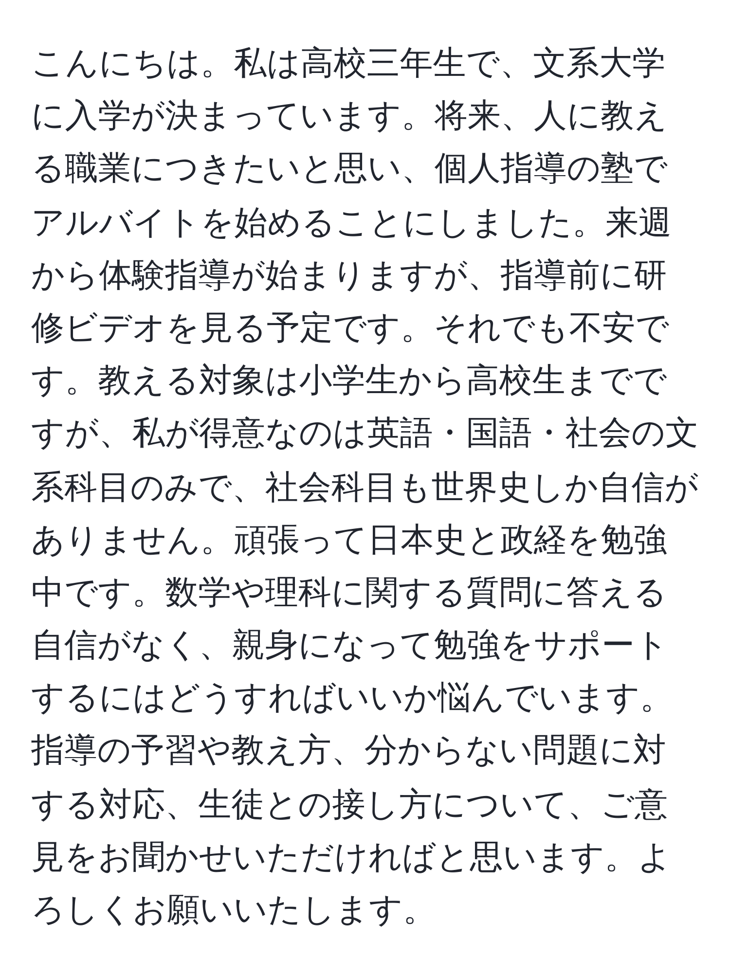 こんにちは。私は高校三年生で、文系大学に入学が決まっています。将来、人に教える職業につきたいと思い、個人指導の塾でアルバイトを始めることにしました。来週から体験指導が始まりますが、指導前に研修ビデオを見る予定です。それでも不安です。教える対象は小学生から高校生までですが、私が得意なのは英語・国語・社会の文系科目のみで、社会科目も世界史しか自信がありません。頑張って日本史と政経を勉強中です。数学や理科に関する質問に答える自信がなく、親身になって勉強をサポートするにはどうすればいいか悩んでいます。指導の予習や教え方、分からない問題に対する対応、生徒との接し方について、ご意見をお聞かせいただければと思います。よろしくお願いいたします。