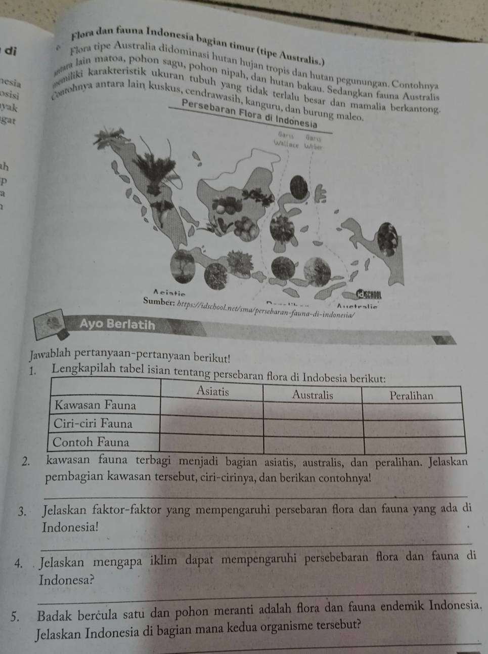 Flora dan fauna Indonesía bagian timur (tipe Australis.) 
Flora tipe Australia didominasi hutan hujan tropis dan hutan pegunungan. Contohnya 
di ra lain matoa, pohon sagu, pohon nipah, dan hutan bakau. Sedangkan fauna Australis 
nesia 
miliki karakteristik ukuran tubuh yang tidak terlalu besar dan mamalia berkang 
o sisi Coatohnya antara lain kuskus, cendrawasih, kanguru, d 
yak 
Persebaran Flora di Indónesia 
gat 
h 
p 
a 
Jawablah pertanyaan-pertanyaan berikut! 
. Lengkapilah tabel is 
2. kawasan fauna terbagi menjadi bagian asiatis, australis, dan peralihan. Jelaskan 
pembagian kawasan tersebut, ciri-cirinya, dan berikan contohnya! 
_ 
3. Jelaskan faktor-faktor yang mempengaruhi persebaran flora dan fauna yang ada di 
Indonesia! 
_ 
4. Jelaskan mengapa iklim dapat mempengaruhi persebebaran flora dan fauna di 
_ 
Indonesa? 
5. Badak berċula satu dan pohon meranti adalah flora dan fauna endemik Indonesia. 
_ 
Jelaskan Indonesia di bagian mana kedua organisme tersebut?