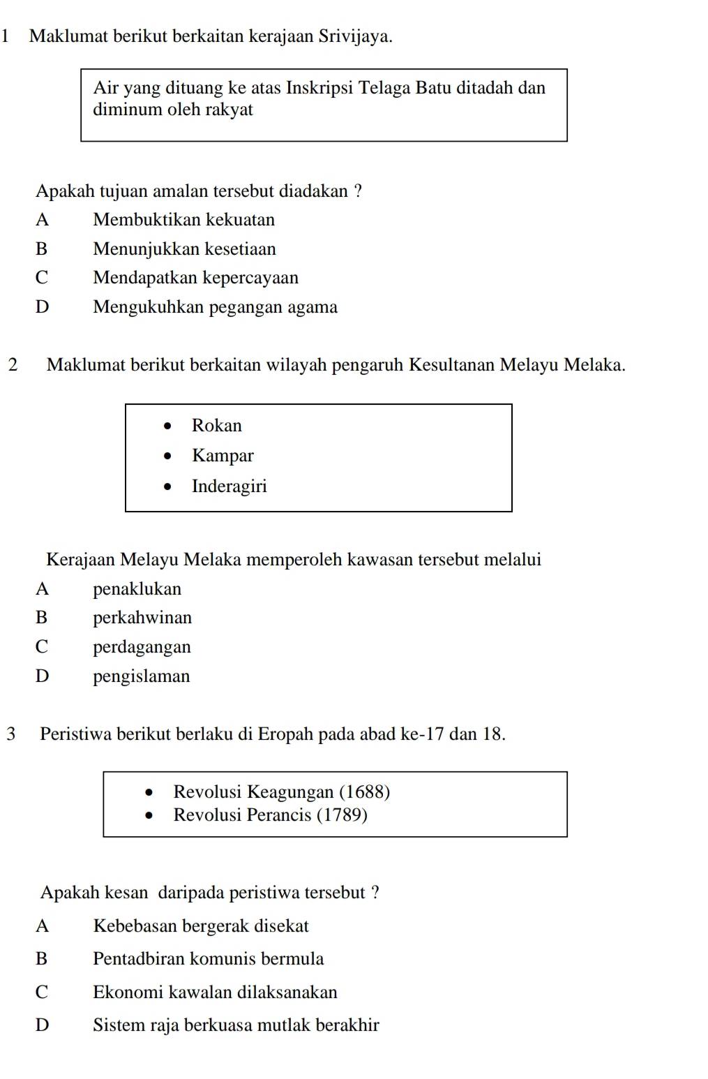 Maklumat berikut berkaitan kerajaan Srivijaya.
Air yang dituang ke atas Inskripsi Telaga Batu ditadah dan
diminum oleh rakyat
Apakah tujuan amalan tersebut diadakan ?
A Membuktikan kekuatan
B Menunjukkan kesetiaan
C Mendapatkan kepercayaan
D Mengukuhkan pegangan agama
2 Maklumat berikut berkaitan wilayah pengaruh Kesultanan Melayu Melaka.
Rokan
Kampar
Inderagiri
Kerajaan Melayu Melaka memperoleh kawasan tersebut melalui
A penaklukan
B perkahwinan
C perdagangan
D pengislaman
3 Peristiwa berikut berlaku di Eropah pada abad ke- 17 dan 18.
Revolusi Keagungan (1688)
Revolusi Perancis (1789)
Apakah kesan daripada peristiwa tersebut ?
A Kebebasan bergerak disekat
B Pentadbiran komunis bermula
C Ekonomi kawalan dilaksanakan
D Sistem raja berkuasa mutlak berakhir