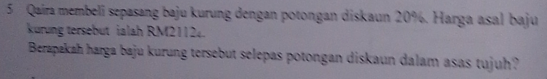 Qaira membeli sepasang baju kurung dengan potongan diskaun 20%. Harga asal baju 
kurung tersebut ialah RM21124. 
Berapakah harga baju kurung tersebut selepas potongan diskaun dalam asas tujuh?