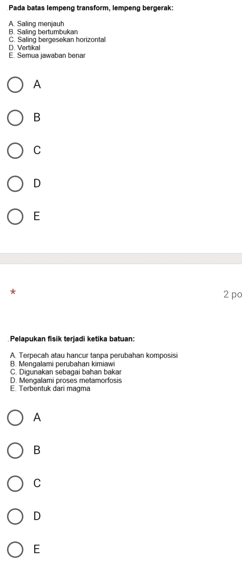 Pada batas lempeng transform, lempeng bergerak:
A. Saling menjauh
B. Saling bertumbukan
C. Saling bergesekan horizontal
D. Vertikal
E. Semua jawaban benar
A
B
C
D
E
*
2 po
Pelapukan fisik terjadi ketika batuan:
A. Terpecah atau hancur tanpa perubahan komposisi
B. Mengalami perubahan kimiawi
C. Digunakan sebagai bahan bakar
D. Mengalami proses metamorfosis
E. Terbentuk dari magma
A
B
C
D
E