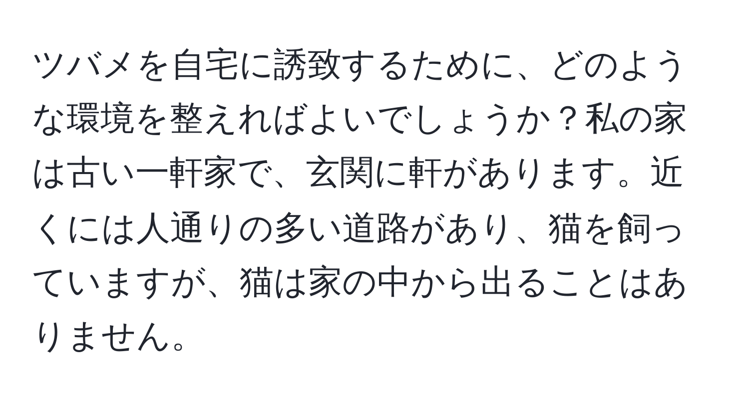 ツバメを自宅に誘致するために、どのような環境を整えればよいでしょうか？私の家は古い一軒家で、玄関に軒があります。近くには人通りの多い道路があり、猫を飼っていますが、猫は家の中から出ることはありません。