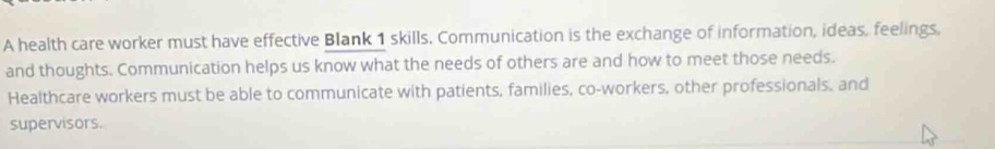 A health care worker must have effective Blank 1 skills. Communication is the exchange of information, ideas, feelings, 
and thoughts. Communication helps us know what the needs of others are and how to meet those needs. 
Healthcare workers must be able to communicate with patients, families, co-workers, other professionals, and 
supervisors.