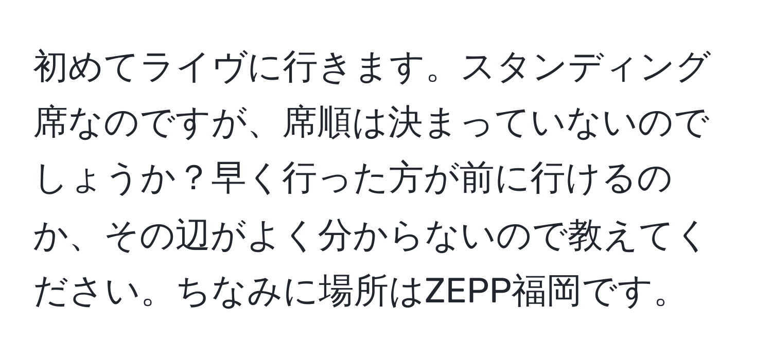 初めてライヴに行きます。スタンディング席なのですが、席順は決まっていないのでしょうか？早く行った方が前に行けるのか、その辺がよく分からないので教えてください。ちなみに場所はZEPP福岡です。