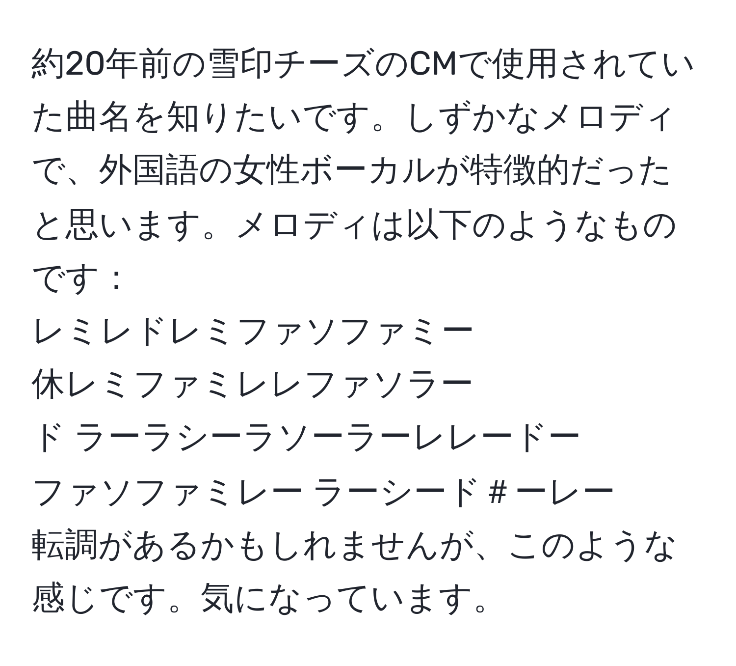 約20年前の雪印チーズのCMで使用されていた曲名を知りたいです。しずかなメロディで、外国語の女性ボーカルが特徴的だったと思います。メロディは以下のようなものです：  
レミレドレミファソファミー  
休レミファミレレファソラー  
ド ラーラシーラソーラーレレードー  
ファソファミレー ラーシード＃ーレー  
転調があるかもしれませんが、このような感じです。気になっています。