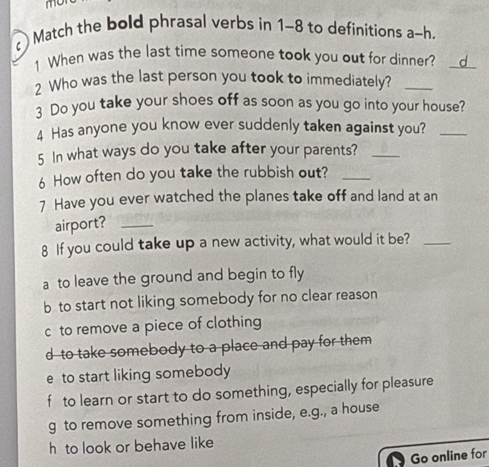 mon
Match the bold phrasal verbs in 1-8 to definitions a-h.
1 When was the last time someone took you out for dinner? __d_
2 Who was the last person you took to immediately?_
3 Do you take your shoes off as soon as you go into your house?
4 Has anyone you know ever suddenly taken against you?_
5 In what ways do you take after your parents?_
6 How often do you take the rubbish out?_
7 Have you ever watched the planes take off and land at an
airport?_
8 If you could take up a new activity, what would it be?_
a to leave the ground and begin to fly
b to start not liking somebody for no clear reason
c to remove a piece of clothing
d to take somebody to a place and pay for them
e to start liking somebody
f to learn or start to do something, especially for pleasure
g to remove something from inside, e.g., a house
h to look or behave like
Go online for