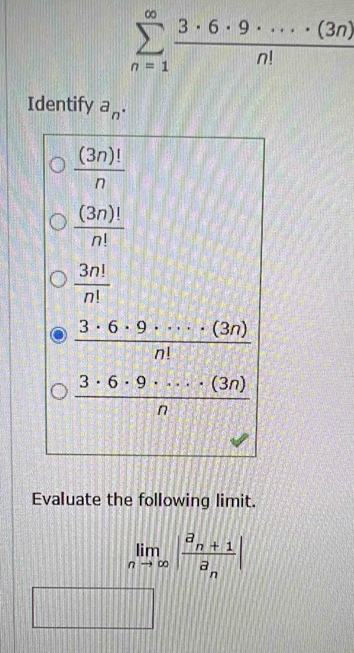 sumlimits _(n=1)^(∈fty) 3· 6· 9· ·s · (3n)/n! 
Identify a_n.
 (3n)!/n 
 (3n)!/n! 
 3n!/n! 
 3· 6· 9· ·s · (3n)/n! 
 3· 6· 9· ·s · (3n)/n 
Evaluate the following limit.
limlimits _nto ∈fty |frac a_n+1a_n|