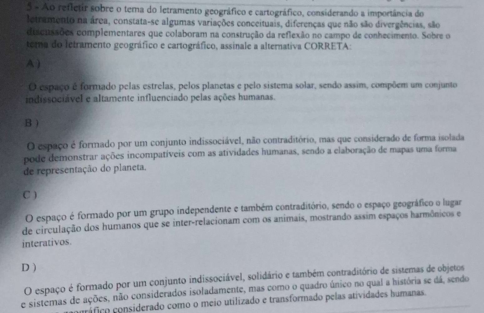 Ao refletir sobre o tema do letramento geográfico e cartográfico, considerando a importância do
letramento na área, constata-se algumas variações conceituais, diferenças que não são divergências, são
discussões complementares que colaboram na construção da reflexão no campo de conhecimento. Sobre o
tema do letramento geográfico e cartográfico, assinale a alternativa CORRETA:
A )
O espaço é formado pelas estrelas, pelos planetas e pelo sistema solar, sendo assim, compõem um conjunto
indissociável e altamente influenciado pelas ações humanas.
B )
O espaço é formado por um conjunto indissociável, não contraditório, mas que considerado de forma isolada
pode demonstrar ações incompatíveis com as atividades humanas, sendo a elaboração de mapas uma forma
de representação do planeta.
C )
O espaço é formado por um grupo independente e também contraditório, sendo o espaço geográfico o lugar
de circulação dos humanos que se inter-relacionam com os animais, mostrando assim espaços harmônicos e
interativos.
D)
O espaço é formado por um conjunto indissociável, solidário e também contraditório de sistemas de objetos
e sistemas de ações, não considerados isoladamente, mas como o quadro único no qual a história se dá, sendo
coráfico considerado como o meio utilizado e transformado pelas atividades humanas.