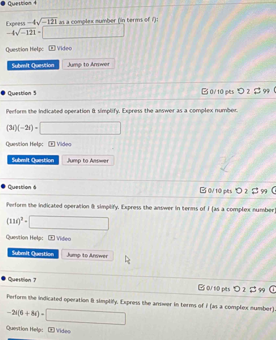 Express -4sqrt(-121) as a complex number (in terms of i):
-4sqrt(-121)= □ 
Question Help: ▶ Video 
Submit Question Jump to Answer 
Question 5 
0/10 pts I 99 
Perform the indicated operation & simplify. Express the answer as a complex number.
(3i)(-2i)= □ 
Question Help: * Video 
Submit Question Jump to Answer 
Question 6 [ 0/10 pts つ 2 。 99 
Perform the indicated operation & simplify. Express the answer in terms of i (as a complex number)
(11i)^2= □ 
Question Help: ) Video 
Submit Question Jump to Answer 
Question 7 0/10 pts つ 2 99 
Perform the indicated operation & simplify. Express the answer in terms of i (as a complex number).
-2i(6+8i)= □ 
Question Help: * Video