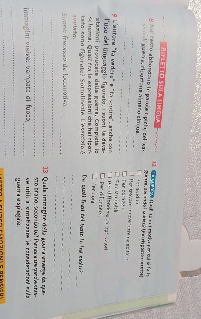 RIFLETTO SULA LINGUA 12 LA GUERRA Quali sono i motivi per cui si fa la
g Nel testo abbondano le parole tipiche del les- guerra, secondo i soldati? (Più risposte corrette)
_
_
sico di guerra, riportane almeno cinque. Per avidità
_
Per trovare nuove terre da abitare
Per coraggio
Per stupidità
9 L’autore “fa vedere” e “fa sentire”, anche con Per diffondere i propri valori
l’uso del linguaggio figurato, i suoni, le deva- Per difendersi
stazioni provocate dalla guerra. Completa lo Per noia
schema. Quali fra le espressioni che hai ripor-
tato sono figurate? Sottolineale. L’esercizio è Da quali frasi del testo lo hai capito?
avviato.
_
_
_
Suoni: fracasso da locomotiva,_
_
_
_ 13 Quale immagine della guerra emerge da que-
_sto brano, secondo te? Pensa a tre parole chia-
Immagini visive: vampata di fuoco,_ ve utili a sintetizzare le considerazioni sulla
_
guerra e spiegale.
_