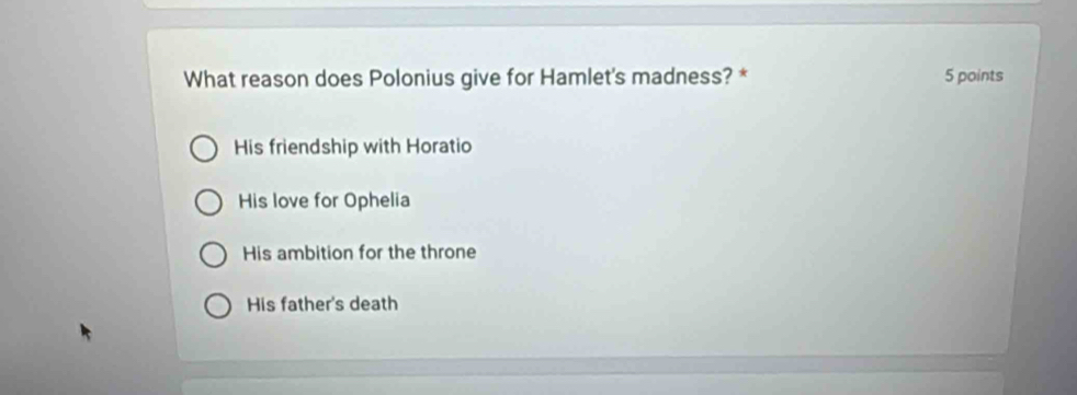 What reason does Polonius give for Hamlet's madness? * 5 points
His friendship with Horatio
His love for Ophelia
His ambition for the throne
His father's death