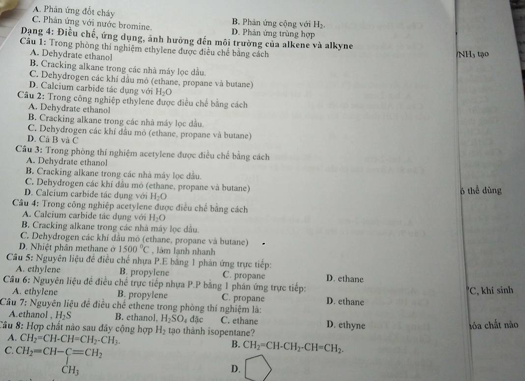 A. Phản ứng đốt cháy B. Phản ứng cộng với H_2.
C. Phản ứng với nước bromine. D. Phản ứng trùng hợp
Dạng 4: Điều chế, ứng dụng, ảnh hưỡng đến môi trường của alkene và alkyne
Câu 1: Trong phòng thí nghiệm ethylene được điều chế bằng cách
A. Dehydrate ethanol
/NH3 tạo
B. Cracking alkane trong các nhà máy lọc dầu
C. Dehydrogen các khí dầu mỏ (ethane, propane và butane)
D. Calcium carbide tác dụng với H_2O
Câu 2: Trong công nghiệp ethylene được điều chế bằng cách
A. Dehydrate ethanol
B. Cracking alkane trong các nhà máy lọc dầu
C. Dehydrogen các khí dầu mỏ (ethane, propane và butane)
D. Cả B và C
Câu 3: Trong phòng thí nghiệm acetylene được điều chế bằng cách
A. Dehydrate ethanol
B. Cracking alkane trong các nhà máy lọc dầu.
C. Dehydrogen các khí dầu mỏ (ethane, propane và butane)
D. Calcium carbide tác dụng với H_2O 6 thể dùng
Câu 4: Trong công nghiệp acetylene được điều chế bằng cách
A. Calcium carbide tác dụng với H_2O
B. Cracking alkane trong các nhà máy lọc dầu.
C. Dehydrogen các khí dầu mô (ethane, propane và butane)
D. Nhiệt phân methane ở 1500°C , làm lạnh nhanh
*  Câu 5: Nguyên liệu đề điều chế nhựa P.E bằng 1 phản ứng trực tiếp:
A. ethylene B. propylene C. propane D. ethane
Câu 6: Nguyên liệu đề điều chế trực tiếp nhựa P.P bằng 1 phản ứng trực tiếp:
'C, khí sinh
A. ethylene B. propylene C. propane D. ethane
Câu 7: Nguyên liệu đề điều chế ethene trong phòng thí nghiệm là:
A.ethanol H_2S B. ethanol, H_2SO_4dac C. ethane D. ethyne
hóa chất nào
Câu 8: Hợp chất nào sau dây cộng hợp H_2 tạo thành isopentane?
A. CH_2=CH-CH=CH_2-CH_3. B. CH_2=CH-CH_2-CH=CH_2.
C. beginarrayr CH_2=CH-C=CH_2 CH_3
D.