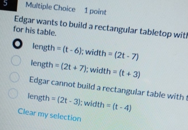 Edgar wants to build a rectangular tabletop witl
for his table.
length =(t-6); width =(2t-7)
length =(2t+7); width =(t+3)
Edgar cannot build a rectangular table with t
length =(2t-3); width =(t-4)
Clear my selection