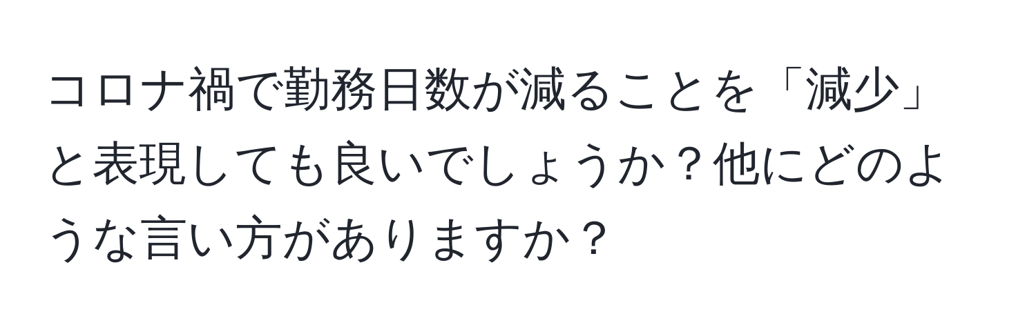 コロナ禍で勤務日数が減ることを「減少」と表現しても良いでしょうか？他にどのような言い方がありますか？